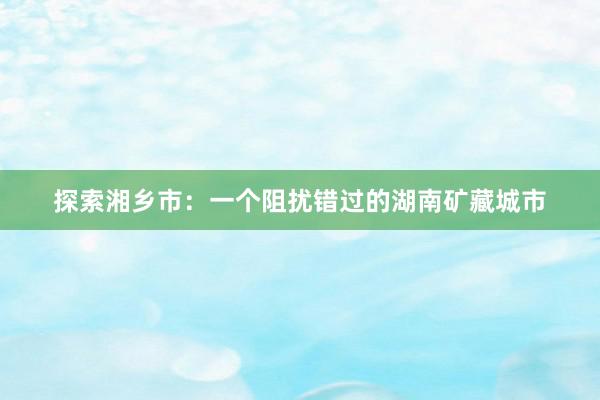 探索湘乡市：一个阻扰错过的湖南矿藏城市