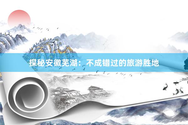 探秘安徽芜湖：不成错过的旅游胜地