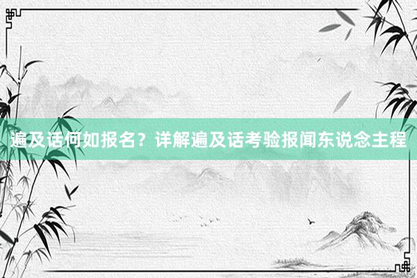 遍及话何如报名？详解遍及话考验报闻东说念主程